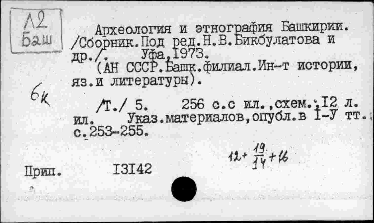 ﻿Л2 5auj
Й
Прип.
Археология и этнография Башкирии. /Сборник.Под ред.Н.В.Бикбулатова и др.Л	Уфа,1973.
(АН СССР. Башк. филиал. Ин-т истории, яз.и литературы).
/Г,/ 5.	256 с.с ил. .схем.‘,12 л.
ил.	Указ.материалов,опубл.в 1-У тт.;
с.253-255.
I3I42
a*